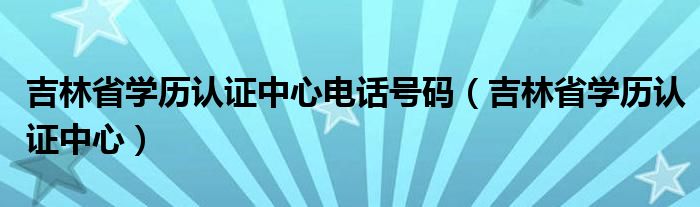 吉林省学历认证中心电话号码（吉林省学历认证中心）