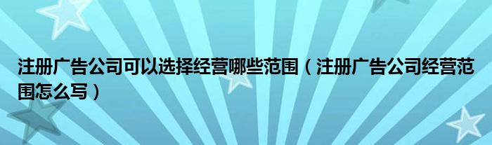 注册广告公司可以选择经营哪些范围（注册广告公司经营范围怎么写）