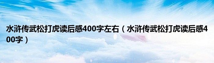 水浒传武松打虎读后感400字左右（水浒传武松打虎读后感400字）