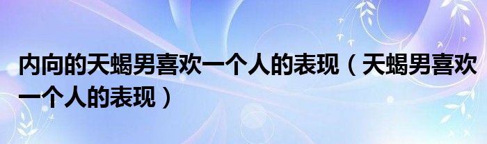 内向的天蝎男喜欢一个人的表现（天蝎男喜欢一个人的表现）