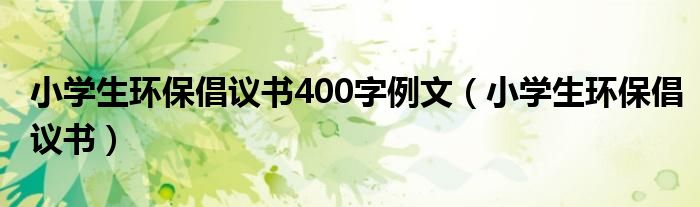 小学生环保倡议书400字例文（小学生环保倡议书）