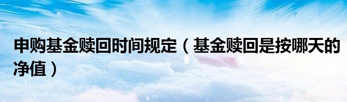 申购基金赎回时间规定（基金赎回是按哪天的净值）