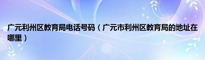 广元利州区教育局电话号码（广元市利州区教育局的地址在哪里）