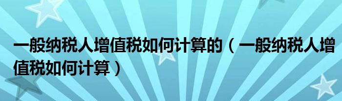 一般纳税人增值税如何计算的（一般纳税人增值税如何计算）