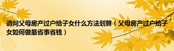 请问父母房产过户给子女什么方法划算（父母房产过户给子女如何做最省事省钱）