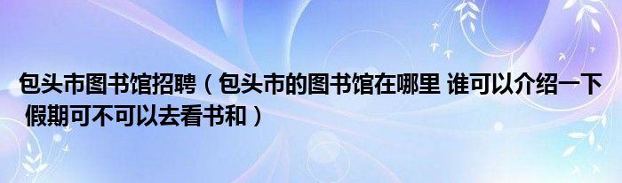 包头市图书馆招聘（包头市的图书馆在哪里 谁可以介绍一下 假期可不可以去看书和）