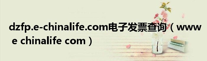 dzfp.e-chinalife.com电子发票查询（www e chinalife com）