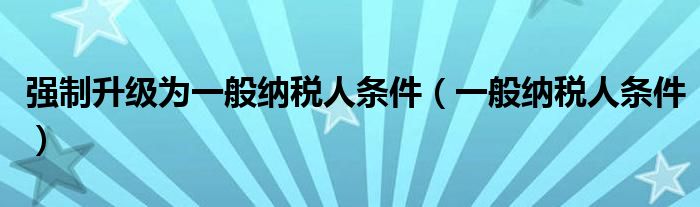 强制升级为一般纳税人条件（一般纳税人条件）