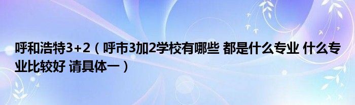 呼和浩特3+2（呼市3加2学校有哪些 都是什么专业 什么专业比较好 请具体一）