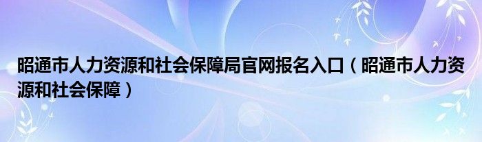 昭通市人力资源和社会保障局官网报名入口（昭通市人力资源和社会保障）