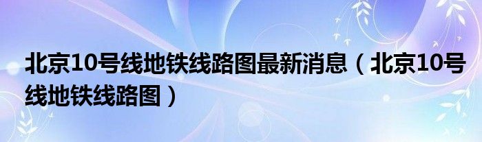 北京10号线地铁线路图最新消息（北京10号线地铁线路图）