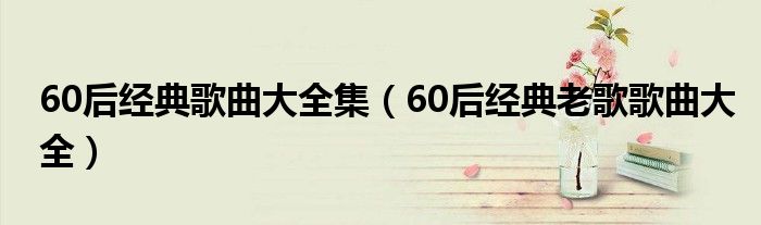 60后经典歌曲大全集（60后经典老歌歌曲大全）