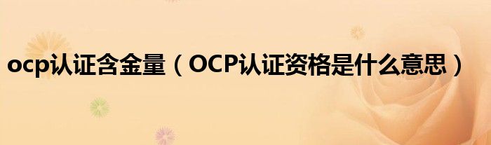 ocp认证含金量（OCP认证资格是什么意思）