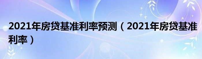 2021年房贷基准利率预测（2021年房贷基准利率）