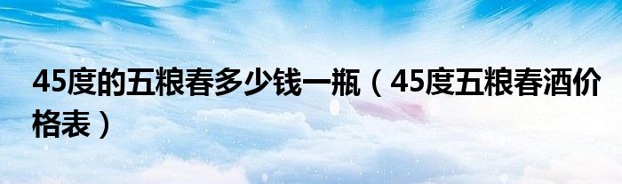 45度的五粮春多少钱一瓶（45度五粮春酒价格表）