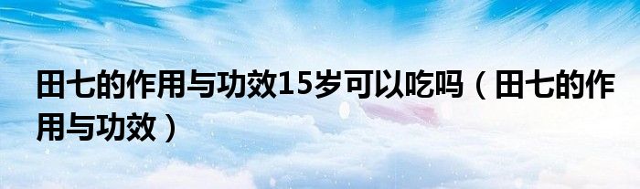 田七的作用与功效15岁可以吃吗（田七的作用与功效）