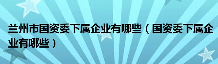 兰州市国资委下属企业有哪些（国资委下属企业有哪些）