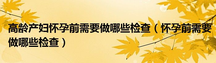 高龄产妇怀孕前需要做哪些检查（怀孕前需要做哪些检查）