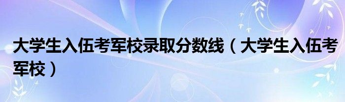 大学生入伍考军校录取分数线（大学生入伍考军校）