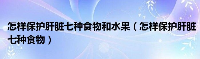 怎样保护肝脏七种食物和水果（怎样保护肝脏七种食物）