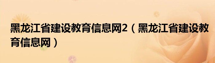 黑龙江省建设教育信息网2（黑龙江省建设教育信息网）