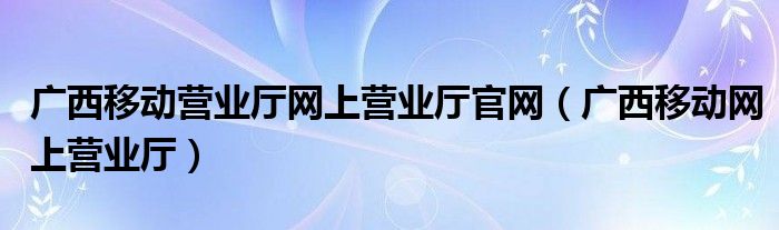 广西移动营业厅网上营业厅官网（广西移动网上营业厅）