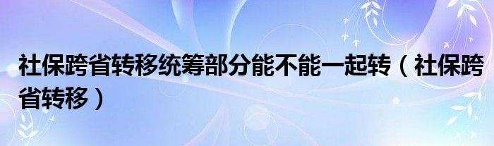 社保跨省转移统筹部分能不能一起转（社保跨省转移）