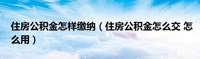 住房公积金怎样缴纳（住房公积金怎么交 怎么用）