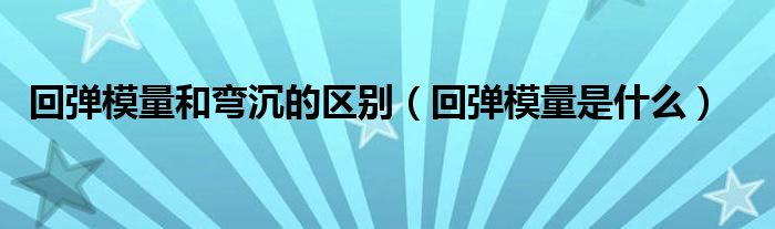 回弹模量和弯沉的区别（回弹模量是什么）