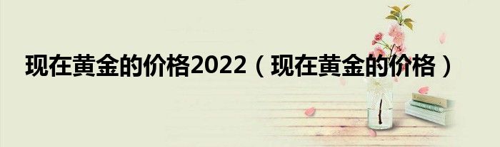 现在黄金的价格2022（现在黄金的价格）