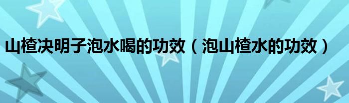 山楂决明子泡水喝的功效（泡山楂水的功效）