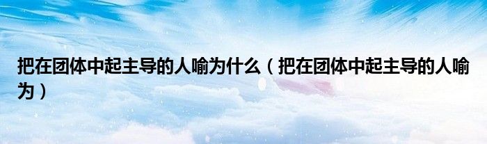 把在团体中起主导的人喻为什么（把在团体中起主导的人喻为）