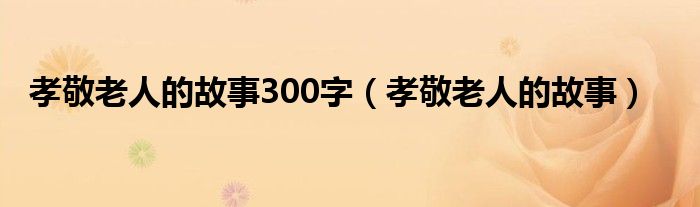 孝敬老人的故事300字（孝敬老人的故事）