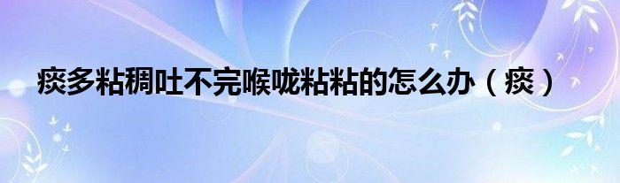 痰多粘稠吐不完喉咙粘粘的怎么办（痰）