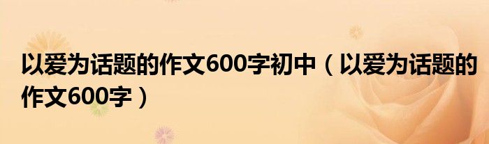 以爱为话题的作文600字初中（以爱为话题的作文600字）