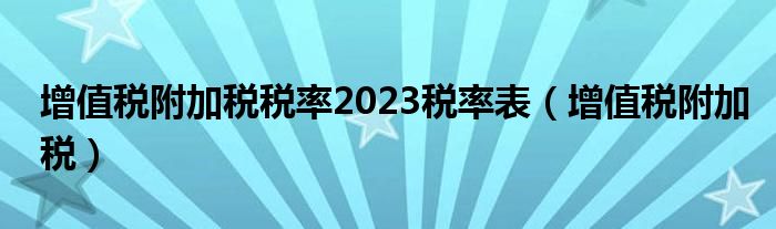 增值税附加税税率2023税率表（增值税附加税）