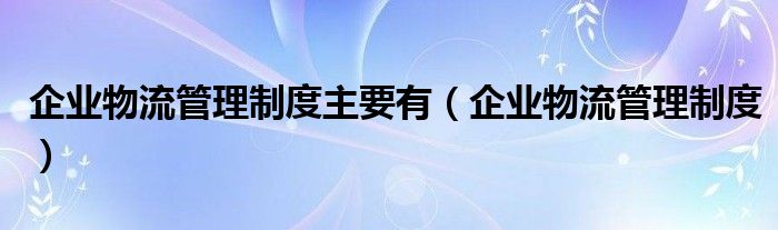 企业物流管理制度主要有（企业物流管理制度）