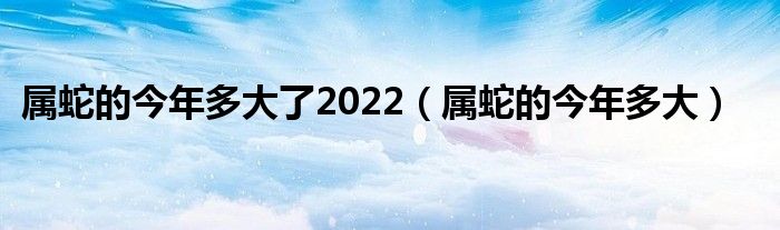 属蛇的今年多大了2022（属蛇的今年多大）