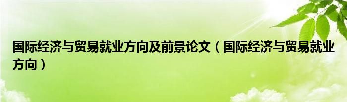 国际经济与贸易就业方向及前景论文（国际经济与贸易就业方向）