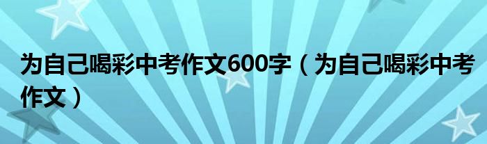 为自己喝彩中考作文600字（为自己喝彩中考作文）