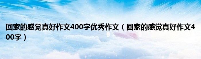 回家的感觉真好作文400字优秀作文（回家的感觉真好作文400字）