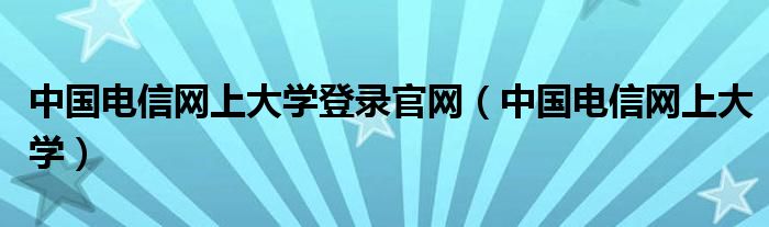 中国电信网上大学登录官网（中国电信网上大学）