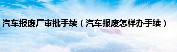 汽车报废厂审批手续（汽车报废怎样办手续）