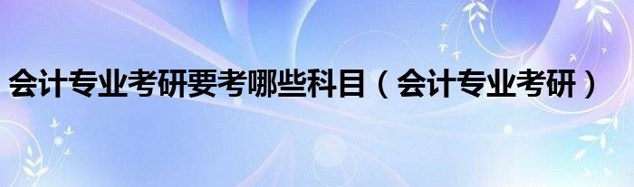 会计专业考研要考哪些科目（会计专业考研）