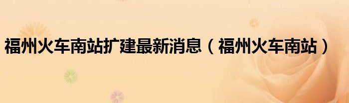 福州火车南站扩建最新消息（福州火车南站）