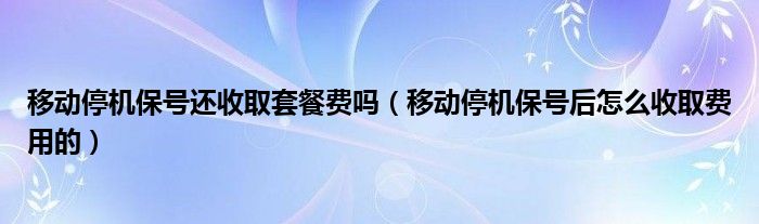 移动停机保号还收取套餐费吗（移动停机保号后怎么收取费用的）