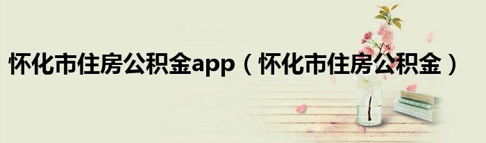 怀化市住房公积金app（怀化市住房公积金）