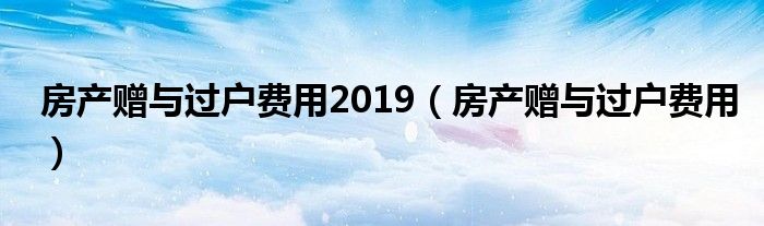 房产赠与过户费用2019（房产赠与过户费用）