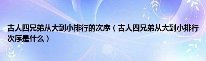 古人四兄弟从大到小排行的次序（古人四兄弟从大到小排行次序是什么）