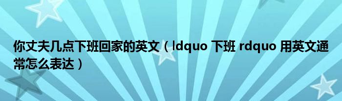 你丈夫几点下班回家的英文（ldquo 下班 rdquo 用英文通常怎么表达）